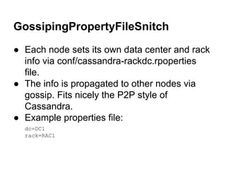 GossipingPropertyFileSnitch
● Each node sets its own data center and rack
info via conf/cassandra-rackdc.rpoperties
file.
● The info is propagated to other nodes via
gossip. Fits nicely the P2P style of
Cassandra.
● Example properties file:
dc=DC1
rack=RAC1

 