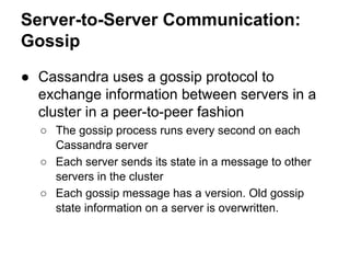 Server-to-Server Communication:
Gossip
● Cassandra uses a gossip protocol to
exchange information between servers in a
cluster in a peer-to-peer fashion
○ The gossip process runs every second on each
Cassandra server
○ Each server sends its state in a message to other
servers in the cluster
○ Each gossip message has a version. Old gossip
state information on a server is overwritten.

 