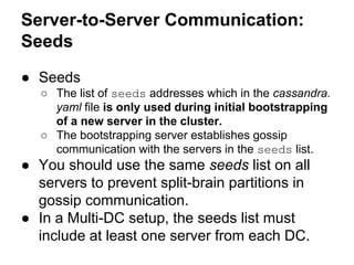 Server-to-Server Communication:
Seeds
● Seeds
○ The list of seeds addresses which in the cassandra.
yaml file is only used during initial bootstrapping
of a new server in the cluster.
○ The bootstrapping server establishes gossip
communication with the servers in the seeds list.

● You should use the same seeds list on all
servers to prevent split-brain partitions in
gossip communication.
● In a Multi-DC setup, the seeds list must
include at least one server from each DC.

 