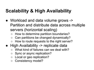 Scalability & High Availability
● Workload and data volume grows ->
Partition and distribute data across multiple
servers (horizontal scaling)
○ How to determine partition boundaries?
○ Can partitions be changed dynamically?
○ How to route requests to the right server?

● High Availability -> replicate data
○
○
○
○

What kind of failures can we deal with?
Sync or async replication?
Local or geo replication?
Consistency model?

 