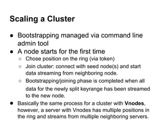 Scaling a Cluster
● Bootstrapping managed via command line
admin tool
● A node starts for the first time

●

○ Chose position on the ring (via token)
○ Join cluster: connect with seed node(s) and start
data streaming from neighboring node.
○ Bootstrapping/joining phase is completed when all
data for the newly split keyrange has been streamed
to the new node.
Basically the same process for a cluster with Vnodes,
however, a server with Vnodes has multiple positions in
the ring and streams from multiple neighboring servers.

 