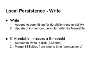 Local Persistence - Write
● Write
1. Append to commit log for durability (recoverability)
2. Update of in-memory, per-column-family Memtable

● If Memtable crosses a threshold
1. Sequential write to disk (SSTable).
2. Merge SSTables from time to time (compactions)

 