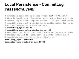 Local Persistence - CommitLog
cassandra.yaml
# commitlog_sync may be either "periodic" or "batch."
# When in batch mode, Cassandra won't ack writes until the
# commit log has been fsynced to disk. It will wait up to
# commitlog_sync_batch_window_in_ms milliseconds for other
# writes, before performing the sync.
# commitlog_sync: batch
# commitlog_sync_batch_window_in_ms: 50
# the other option is "periodic" where writes may be acked
# immediately and the CommitLog is simply synced every
# commitlog_sync_period_in_ms milliseconds.
commitlog_sync: periodic
commitlog_sync_period_in_ms: 10000

 