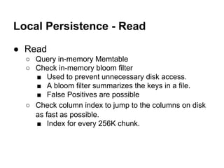 Local Persistence - Read
● Read
○ Query in-memory Memtable
○ Check in-memory bloom filter
■ Used to prevent unnecessary disk access.
■ A bloom filter summarizes the keys in a file.
■ False Positives are possible
○ Check column index to jump to the columns on disk
as fast as possible.
■ Index for every 256K chunk.

 
