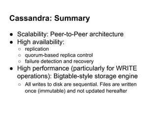Cassandra: Summary
● Scalability: Peer-to-Peer architecture
● High availability:
○ replication
○ quorum-based replica control
○ failure detection and recovery

● High performance (particularly for WRITE
operations): Bigtable-style storage engine
○ All writes to disk are sequential. Files are written
once (immutable) and not updated hereafter

 