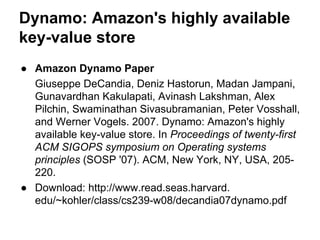 Dynamo: Amazon's highly available
key-value store
● Amazon Dynamo Paper
Giuseppe DeCandia, Deniz Hastorun, Madan Jampani,
Gunavardhan Kakulapati, Avinash Lakshman, Alex
Pilchin, Swaminathan Sivasubramanian, Peter Vosshall,
and Werner Vogels. 2007. Dynamo: Amazon's highly
available key-value store. In Proceedings of twenty-first
ACM SIGOPS symposium on Operating systems
principles (SOSP '07). ACM, New York, NY, USA, 205220.
● Download: http://www.read.seas.harvard.
edu/~kohler/class/cs239-w08/decandia07dynamo.pdf

 