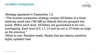 Levelled compaction
•Strategy appeared in Cassandra 1.0.
•"The leveled compaction strategy creates SSTables of a fixed,
relatively small size (160 MB by default) that are grouped into
levels. Within each level, SSTables are guaranteed to be non-
overlapping. Each level (L0, L1, L2 and so on) is 10 times as large
as the previous."
•When to use: Random reads, Reads that are latency sensitive,
highly updated rows
11© 2015. All Rights Reserved.
 