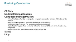 Monitoring Compaction
•CFStats
•Nodetool Compactionstats
•CompactionManagerMBean:
–CompletedTasks: Number of completed compactions since the last start of this Cassandra
instance
–PendingTasks: Number of estimated tasks remaining to perform
–ColumnFamilyInProgress: The table currently being compacted.
–BytesTotalInProgress: Total number of data bytes (index and filter are not included) being
compacted.
–BytesCompacted: The progress of the current compaction.
•Strace
•iotop
16© 2015. All Rights Reserved.
 