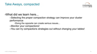 Take Aways, compacted
•What did we learn here...
–Selecting the proper compaction strategy can improve your cluster
performance
•Doing the opposite can create serious issues...
–Monitor your compactions!
–You can try compactions strategies out without changing your tables!
18© 2015. All Rights Reserved.
 
