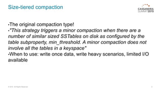Size-tiered compaction
•The original compaction type!
•"This strategy triggers a minor compaction when there are a
number of similar sized SSTables on disk as configured by the
table subproperty, min_threshold. A minor compaction does not
involve all the tables in a keyspace"
•When to use: write once data, write heavy scenarios, limited I/O
available
9© 2015. All Rights Reserved.
 