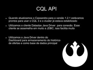 CQL API
 Quando atualizamos o Cassandra para a versão 1.2.1 estávamos
prontos para usar o CQL 3 e o cluster já estava estabilizado
 Utilizamos o cliente Datastax Java Driver para conexão. Esse
cliente se assemelha em muito a JDBC, isso facilita muito
 Utilizamos o Java Driver dentro do
Dashboard para armazenamento do histórico
de ofertas e como base de dados principal
 