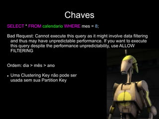Chaves
SELECT * FROM calendario WHERE mes = 8;
Bad Request: Cannot execute this query as it might involve data filtering
and thus may have unpredictable performance. If you want to execute
this query despite the performance unpredictability, use ALLOW
FILTERING
Ordem: dia > mês > ano
 Uma Clustering Key não pode ser
usada sem sua Partition Key
 