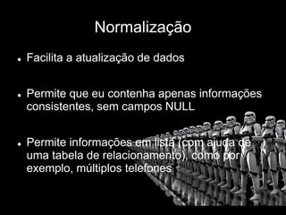 Normalização
 Facilita a atualização de dados
 Permite que eu contenha apenas informações
consistentes, sem campos NULL
 Permite informações em lista (com ajuda de
uma tabela de relacionamento), como por
exemplo, múltiplos telefones
 
