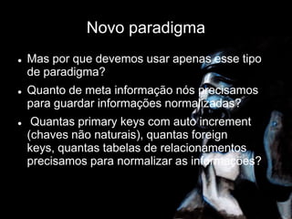 Novo paradigma
 Mas por que devemos usar apenas esse tipo
de paradigma?
 Quanto de meta informação nós precisamos
para guardar informações normalizadas?
 Quantas primary keys com auto increment
(chaves não naturais), quantas foreign
keys, quantas tabelas de relacionamentos
precisamos para normalizar as informações?
 