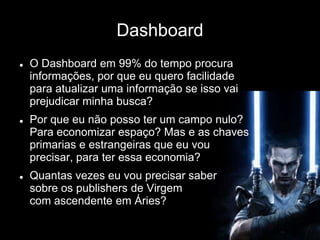 Dashboard
 O Dashboard em 99% do tempo procura
informações, por que eu quero facilidade
para atualizar uma informação se isso vai
prejudicar minha busca?
 Por que eu não posso ter um campo nulo?
Para economizar espaço? Mas e as chaves
primarias e estrangeiras que eu vou
precisar, para ter essa economia?
 Quantas vezes eu vou precisar saber
sobre os publishers de Virgem
com ascendente em Áries?
 