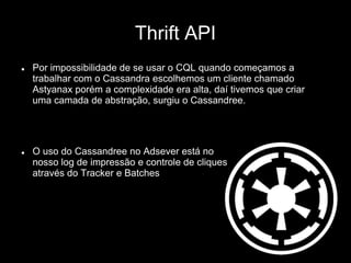 Thrift API
 Por impossibilidade de se usar o CQL quando começamos a
trabalhar com o Cassandra escolhemos um cliente chamado
Astyanax porém a complexidade era alta, daí tivemos que criar
uma camada de abstração, surgiu o Cassandree.
 O uso do Cassandree no Adsever está no
nosso log de impressão e controle de cliques
através do Tracker e Batches
 