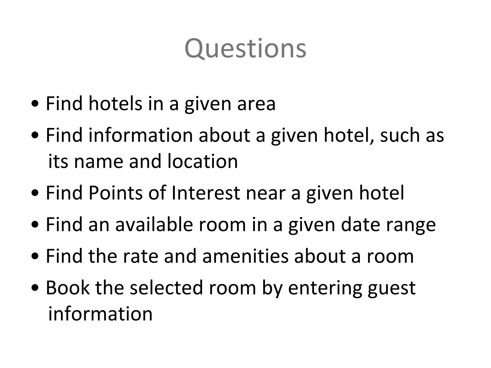 Questions •  Find hotels in a given area •  Find information about a given hotel, such as its name and location •  Find Points of Interest near a given hotel •  Find an available room in a given date range •  Find the rate and amenities about a room •  Book the selected room by entering guest information 