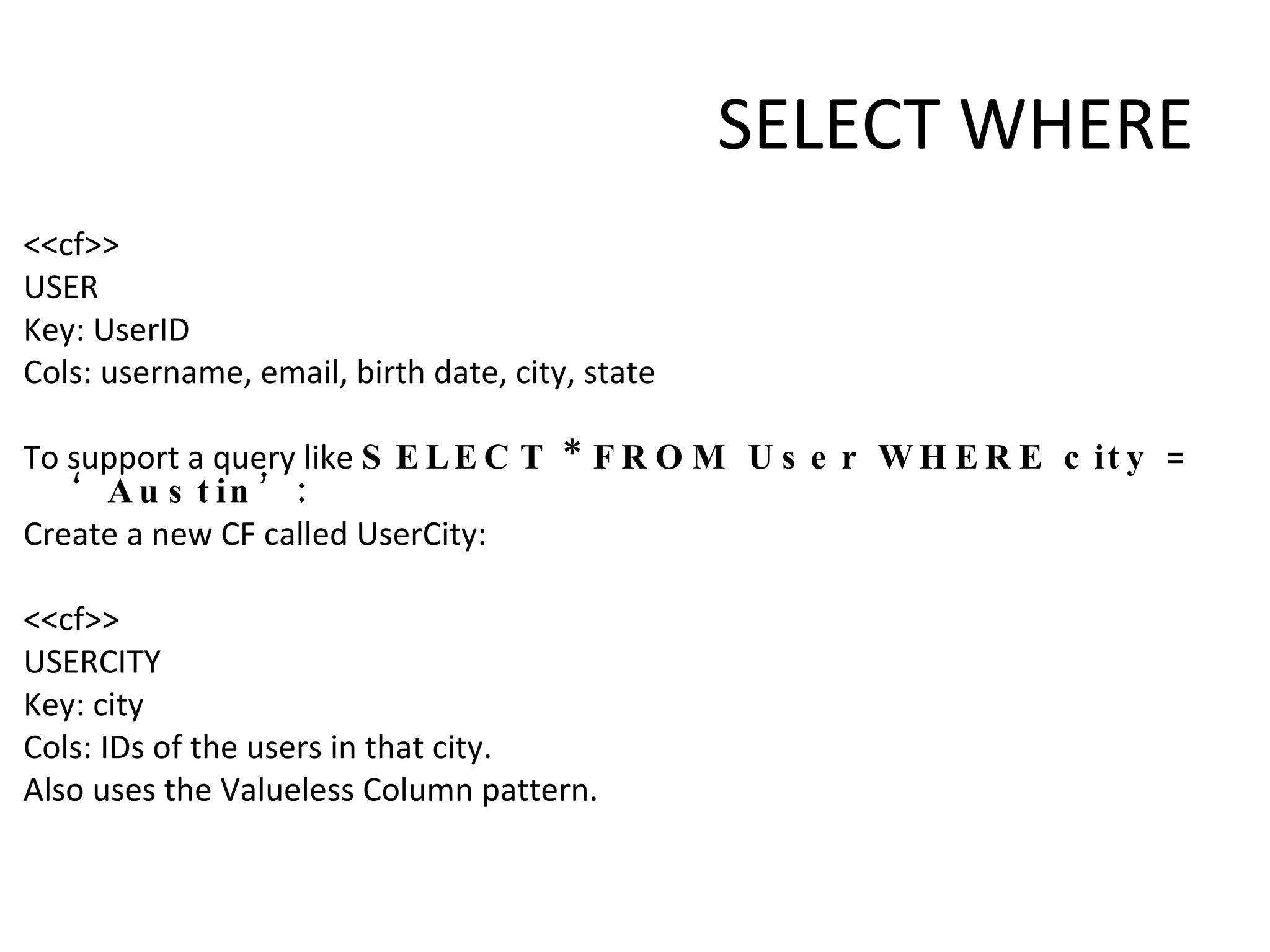 SELECT WHERE <<cf>> USER Key: UserID Cols: username, email, birth date, city, state   To support a query like  SELECT * FROM User WHERE city = ‘Austin’: Create a new CF called UserCity:   <<cf>> USERCITY Key: city Cols: IDs of the users in that city. Also uses the Valueless Column pattern. 