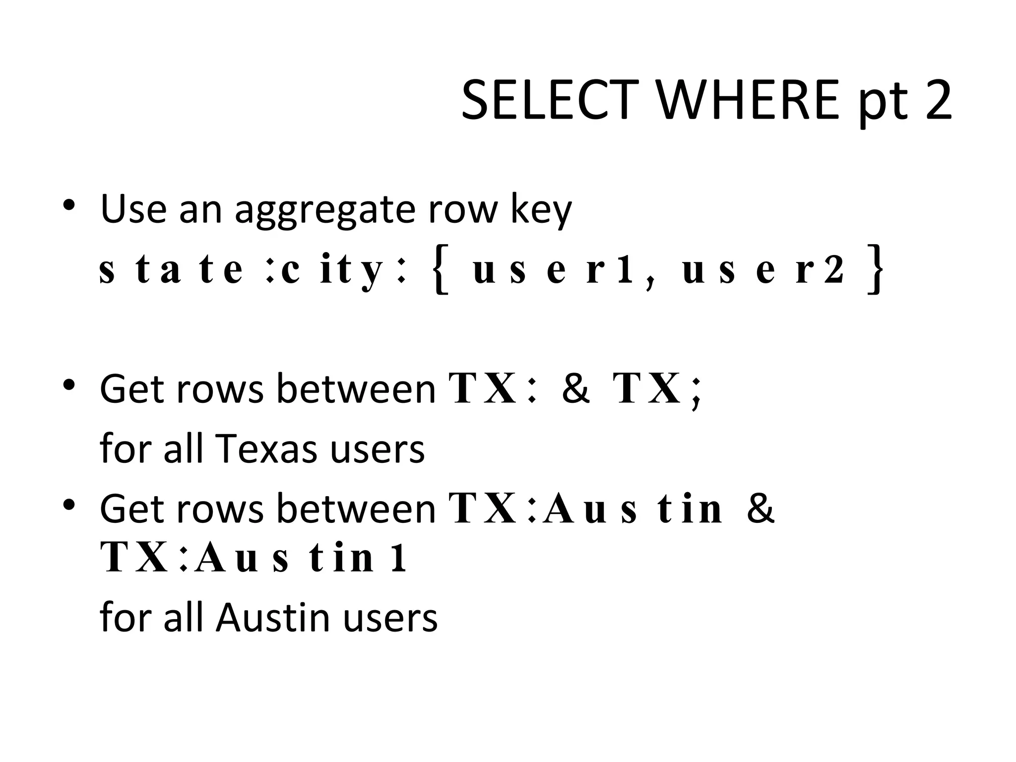 Use an aggregate row key state:city: { user1, user2} Get rows between  TX:  &  TX;  for all Texas users Get rows between  TX:Austin  &  TX:Austin1   for all Austin users SELECT WHERE pt 2 
