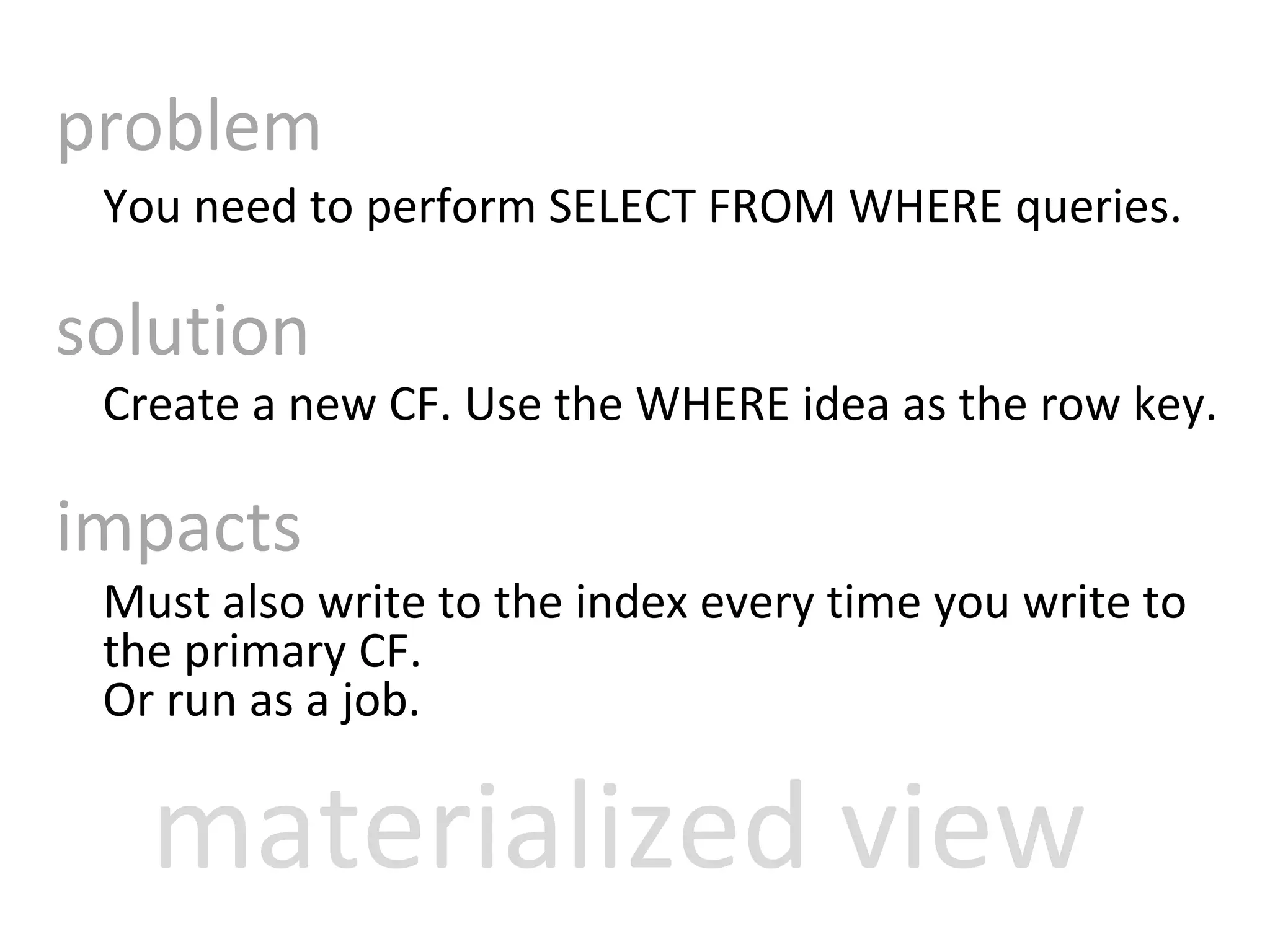 problem You need to perform SELECT FROM WHERE queries. solution Create a new CF. Use the WHERE idea as the row key.  impacts Must also write to the index every time you write to the primary CF.  Or run as a job. materialized view 