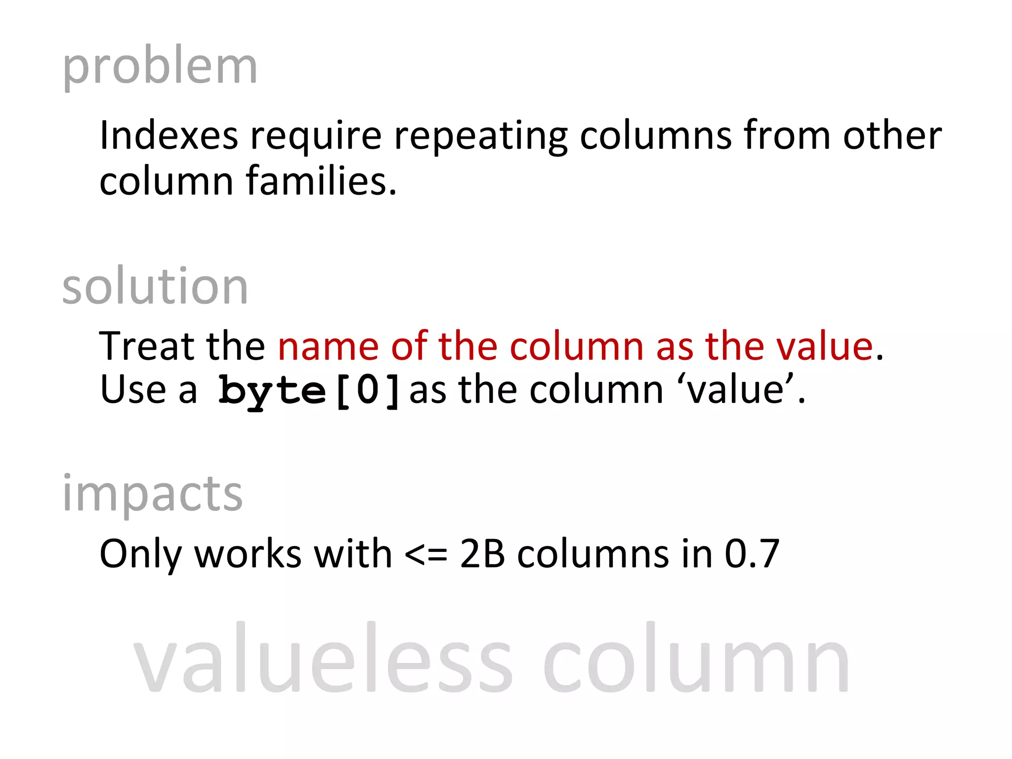 problem Indexes require repeating columns from other column families. solution Treat the  name of the column as the value .  Use a  byte[0] as the column ‘value’. impacts Only works with <= 2B columns in 0.7 valueless column 