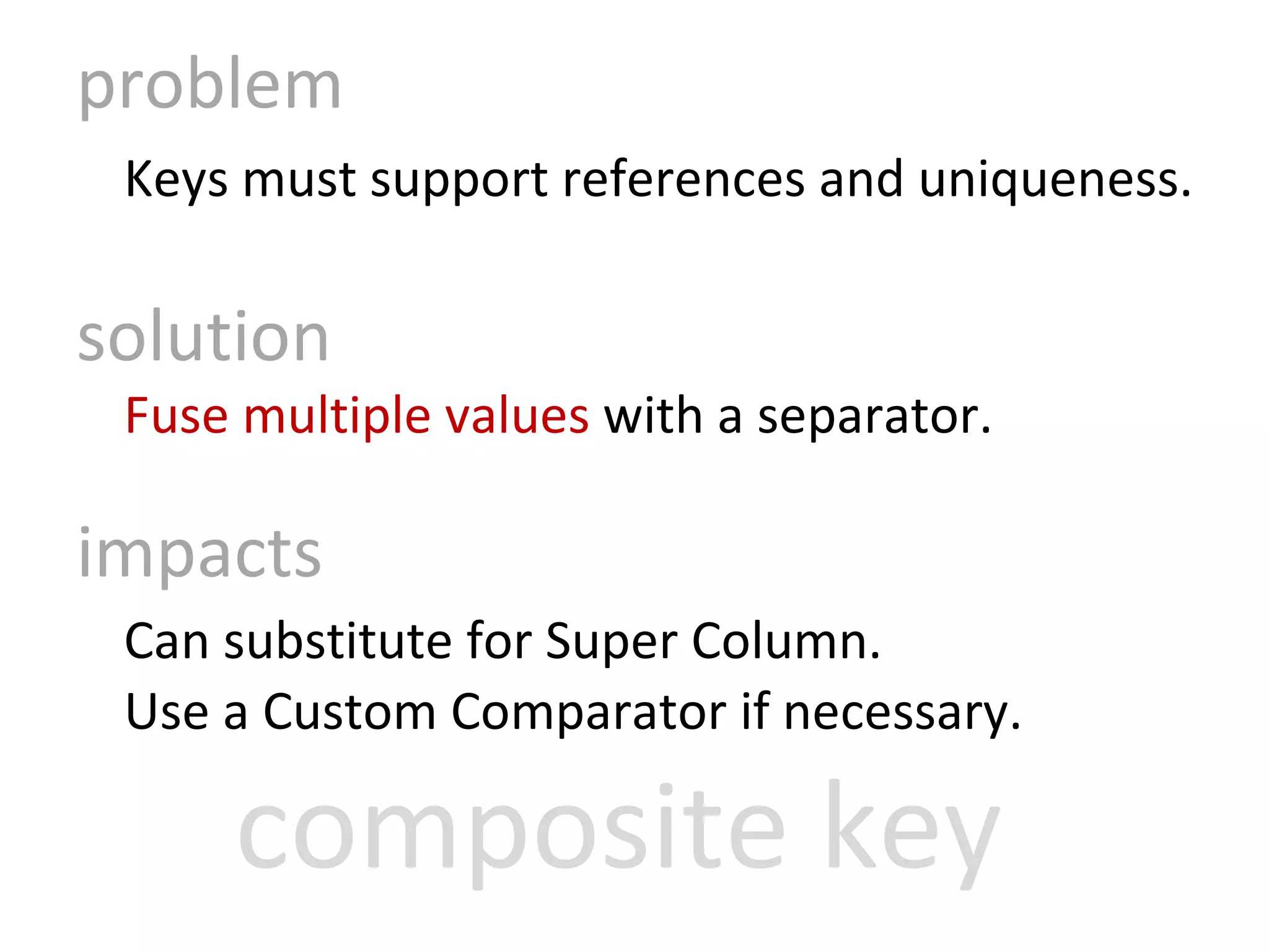 problem Keys must support references and uniqueness. solution Fuse multiple values  with a separator. impacts Can substitute for Super Column. Use a Custom Comparator if necessary. composite key 