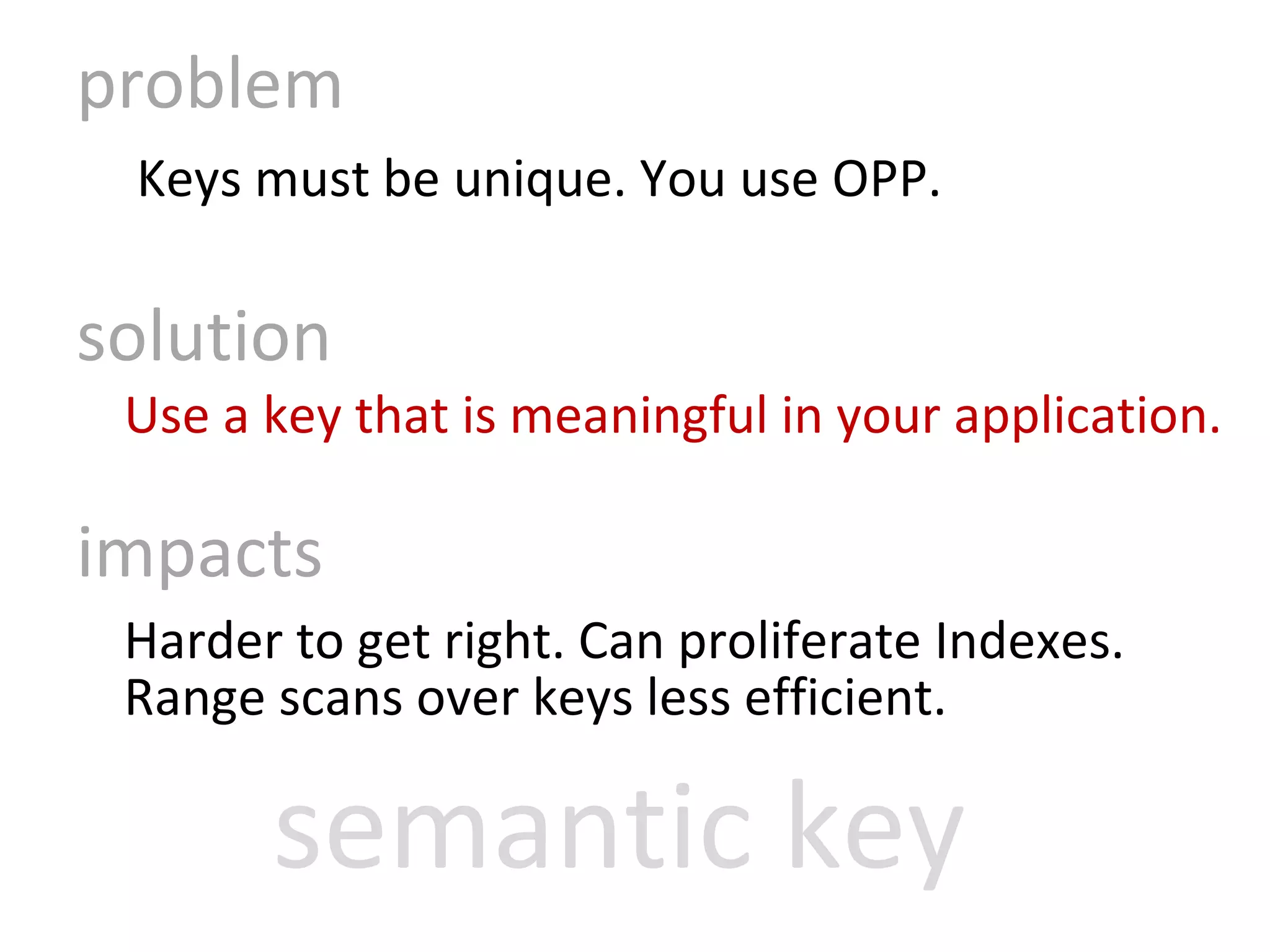 problem   Keys must be unique. You use OPP. solution Use a key that is meaningful in your application.  impacts Harder to get right. Can proliferate Indexes. Range scans over keys less efficient. semantic key 
