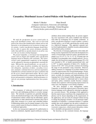 Cassandra: Distributed Access Control Policies with Tunable Expressiveness

                                                    Moritz Y. Becker             Peter Sewell
                                                 Computer Laboratory, University of Cambridge
                                                JJ Thomson Avenue, Cambridge, United Kingdom
                                                   {moritz.becker, peter.sewell}@cl.cam.ac.uk


                                       Abstract                                     attributes about entities holding them. In systems support-
                                                                                    ing trust negotiation [19], peers establish trust between
                  We study the speciﬁcation of access control policy in             each other by exchanging sets of suitable credentials. A
              large-scale distributed systems. Our work on real-world               policy speciﬁcation language is used to deﬁne a system’s
              policies has shown that standard policy idioms such as role           security policy, a set of rules specifying the security goals
              hierarchy or role delegation occur in practice in many sub-           in a high-level language. This approach separates pol-
              tle variants. A policy speciﬁcation language should there-            icy from implementation, simpliﬁes security administration
              fore be able to express this variety of features smoothly,            and facilitates policy evolution.
              rather than add them as speciﬁc features in an ad hoc way,                The diversity of emerging applications with widely dif-
              as is the case in many existing languages.                            fering security requirements has led to the development of a
                  We present Cassandra, a role-based trust management               variety of increasingly expressive policy speciﬁcation lan-
              system with an elegant and readable policy speciﬁcation               guages (e.g. [5, 6, 9, 11, 14, 13, 12, 7]). Existing ones are
              language based on Datalog with constraints. The expres-               extended to accommodate more complex policies. For ex-
              siveness (and computational complexity) of the language               ample, the role-based trust management language RT0 [14]
              can be adjusted by choosing an appropriate constraint do-             was extended to RT1 to handle parameterised roles, and
              main. With just ﬁve special predicates, we can easily ex-             to RT T to express separation of duties [13]. Another ex-
                                                                                                          C
              press a wide range of policies including role hierarchy,              tension of RT , RT1 [12], provides constructs for limiting
              role delegation, separation of duties, cascading revoca-              the range of role parameters using constraints. However,
              tion, automatic credential discovery and trust negotiation.           adding constructs to a language in an ad hoc fashion to in-
              Cassandra has a formal semantics for query evaluation and             crease its expressiveness has several disadvantages. Firstly,
              for the access control enforcement engine. We use a goal-             it is unlikely that the extension will cover all policies of in-
              oriented distributed policy evaluation algorithm that is ef-          terest; secondly, the semantics and implementations of the
              ﬁcient and guarantees termination. Initial performance re-            language have to be changed; thirdly, languages with many
              sults for our prototype implementation have been promis-              constructs are harder to understand and to reason about;
              ing.                                                                  and lastly, policy evaluation usually becomes computa-
                                                                                    tionally more expensive with increasing expressiveness (in
                                                                                    some cases, the language is even Turing-complete).
              1. Introduction                                                           We have designed a trust management system,
                                                                                    Cassandra, in which the expressiveness of the policy speci-
                  The emergence of wide-area network-based services                 ﬁcation language can be adjusted by selecting an appropri-
              poses new and challenging problems to security manage-                ate constraint domain. The advantage of this approach is
              ment. The networks in question are generally heteroge-                that the expressiveness (and hence the computational com-
              neous, decentralised and large-scale, with possibly millions          plexity) can be chosen depending on the requirements of
              of autonomous entities (which may be individuals, agents,             the application, and can easily be changed without having
              organisations or other administrative domains) that wish to           to change the language semantics. In our prototype imple-
              share their resources in a secure and controlled fashion.             mentation of Cassandra, a constraint domain is a separate
              Collaborating entities may be mutual strangers at ﬁrst, thus          module that can be plugged into the policy evaluation en-
              access control cannot be based on identity, as it is the case         gine. We have identiﬁed a condition on constraint domains,
              in traditional approaches.                                            constraint compactness, which ensures that policy evalua-
                  In the trust management approach [5], authorisation is            tion is decidable and guaranteed to terminate.
              based on credentials, digitally signed certiﬁcates asserting              By factoring out the constraint domain, the language




Proceedings of the Fifth IEEE International Workshop on Policies for Distributed Systems and Networks (POLICY’04)
0-7695-2141-X/04 $ 20.00 © 2004 IEEE
 