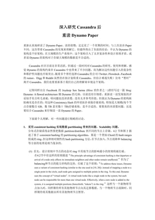 深入研究 Cassandra 后
                                      重读 Dynamo Paper


                                                2010 年 7 月
                                              Schubert Zhang

重新认真地研读了 Dynamo Paper，读的很慢，足足花了一个星期的时间。与上次读该 Paper
不同，这次带着 Cassandra 的实现来理解它。但最终得出了负面的结论：不认为 Dynamo 的
架构是个好架构，在大规模的生产系统中，这个架构引入了太多复杂性和设计原则矛盾。或
者说 Dynamo 的架构对于存储大规模的数据是不合适的。

    Cassandra 社区目前还非常活跃，但通过一段时间对 Cassandra 的研究、使用和理解，感
觉 Dynamo 的架构约束在 Cassandra 中也带来了不少问题，而为解决这些问题引入的复杂性
和维护性问题也开始突出。          随着多个曾经选择 Cassandra 的公司（Twitter、Flowdock、Facebook
的 rumor，Digg 和 Reddit 虽然仍在按计划倚重 Cassandra，但估计难逃失败）宣布“暂时”
离开 Cassandra，我们也要重新基于我们自己的理解来审视这个架构。

    记得同样出自 Facebook 的 Joydeep Sen Sarma (Hive 的作者之一)曾经写过一篇 blog:
Dynamo: A flawed architecture 挑 Dynamo 的毛病，以前没有仔细看，重新读一读发现他的评
论似乎有点吹毛求疵，啥问题也没讲清楚，没有太多参考价值。但我认为 Dynamo 的架构缺
陷确实是存在的：         用这种 Consistency Hash 的环状拓扑来做存储系统，  特别是大规模(每个节
点存储数百 GB、数 TB 甚至数十 TB)存储系统，是不合适的。要想真的弄清楚问题，还是
要结合 Cassandra 来仔细读一读 Dynamo 的 Paper。

   下面就个人理解，对一些问题进行粗略的讨论。

1. 采用 consistent hashing 实现数据 partitioning 带来的问题，Scalability 问题。
   分布式存储系统必然要把数据 partition/distribute 到不同的节点上存储，4.2 节和图 2 描
   述了基于 consistent hashing 的 partitioning algorithm，那是一个类似 Chord 的 hash ranges
   组成的 ring。  但这种相对刚性的 hash partitioning 方法，        在节点加入、节点故障和 balancing
   等方面的处理是相当复杂的。

   (1) 首先，设计原则中节点的动态对 ring 中其他节点的影响最小的原则将被打破。
       在4.2节中有这样的原则描述“The principle advantage of consistent hashing is that departure or
       arrival of a node only affects its immediate neighbors and other nodes remain unaffected.”但为了
       balancing和节点的能力异构的支持，打破了这个原则： To address these issues, Dynamo       “
        uses a variant of consistent hashing (similar to the one used in [10, 20]): instead of mapping a node to a
        single point in the circle, each node gets assigned to multiple points in the ring. To this end, Dynamo
        uses the concept of “virtual nodes”. A virtual node looks like a single node in the system, but each
        node can be responsible for more than one virtual node. Effectively, when a new node is added to the
 