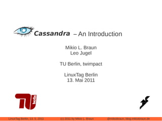 Cassandra – An Introduction

                                  Mikio L. Braun
                                    Leo Jugel

                               TU Berlin, twimpact

                                 LinuxTag Berlin
                                  13. Mai 2011




LinuxTag Berlin, 13. 5. 2011   (c) 2011 by Mikio L. Braun   @mikiobraun, blog.mikiobraun.de
 
