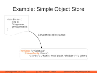 Example: Simple Object Store
   class Person {
       long id;
       String name;
       String affiliation;
   }

                                       Convert fields to byte arrays




                    Keyspace “MyDatabase”:
                        ColumnFamily “Person”:
                            “1”: {“id”: “1”, “name”: “Mikio Braun, “affiliation”: “TU Berlin”}




LinuxTag Berlin, 13. 5. 2011         (c) 2011 by Mikio L. Braun     @mikiobraun, blog.mikiobraun.de
 