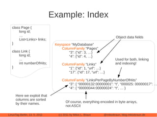 Example: Index
   class Page {
       long id;
       …                                                                  Object data fields
       List<Links> links;
   }                            Keyspace “MyDatabase”
                                    ColumnFamily “Pages”
   class Link {                         “3”: {“id”: 3, …}
       long id;                         “4”: {“id”: 4, …}
       ...                                                               Used for both, linking
       int numberOfHits;            ColumnFamily “Links”                 and indexing!
   }                                    “1”: {“id”: 1, “url”: …}
                                        “17”. {“id”: 17, “url”: …}

                                    ColumnFamily “LinksPerPageByNumberOfHits”
                                        “3”: { “00000132:00000001”: “t”, “000025: 00000017”: …
                                        “4”: { “00000044:00000024”: “t”, … }

      Here we exploit that
      columns are sorted
      by their names.                  Of course, everything encoded in byte arrays,
                                       not ASCII

LinuxTag Berlin, 13. 5. 2011      (c) 2011 by Mikio L. Braun     @mikiobraun, blog.mikiobraun.de
 