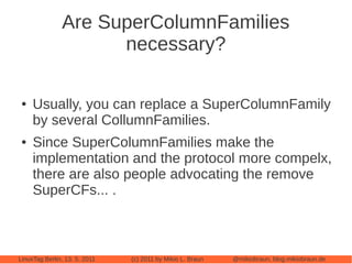 Are SuperColumnFamilies
                     necessary?

 ●   Usually, you can replace a SuperColumnFamily
     by several CollumnFamilies.
 ●   Since SuperColumnFamilies make the
     implementation and the protocol more compelx,
     there are also people advocating the remove
     SuperCFs... .



LinuxTag Berlin, 13. 5. 2011   (c) 2011 by Mikio L. Braun   @mikiobraun, blog.mikiobraun.de
 