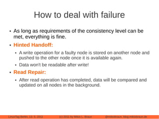 How to deal with failure
●   As long as requirements of the consistency level can be
    met, everything is fine.
●   Hinted Handoff:
     ●   A write operation for a faulty node is stored on another node and
         pushed to the other node once it is available again.
     ●   Data won't be readable after write!
●   Read Repair:
     ●   After read operation has completed, data will be compared and
         updated on all nodes in the background.




LinuxTag Berlin, 13. 5. 2011   (c) 2011 by Mikio L. Braun   @mikiobraun, blog.mikiobraun.de
 