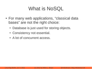What is NoSQL
 ●   For many web applications, “classical data
     bases” are not the right choice:
      ●   Database is just used for storing objects.
      ●   Consistency not essential.
      ●   A lot of concurrent access.




LinuxTag Berlin, 13. 5. 2011     (c) 2011 by Mikio L. Braun   @mikiobraun, blog.mikiobraun.de
 