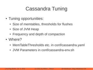 Cassandra Tuning
 ●   Tuning opportunities:
      ●   Size of memtables, thresholds for flushes
      ●   Size of JVM Heap
      ●   Frequency and depth of compaction
 ●   Where?
      ●   MemTableThresholds etc. in conf/cassandra.yaml
      ●   JVM Parameters in conf/cassandra-env.sh




LinuxTag Berlin, 13. 5. 2011      (c) 2011 by Mikio L. Braun   @mikiobraun, blog.mikiobraun.de
 