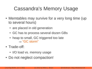 Cassandra's Memory Usage
 ●   Memtables may survive for a very long time (up
     to several hours)
      ●   are placed in old generation
      ●   GC has to process several dozen GBs
      ●   heap to small, GC triggered too late
               “GC storm”
 ●   Trade-off:
      ●   I/O load vs. memory usage
 ●   Do not neglect compaction!

LinuxTag Berlin, 13. 5. 2011   (c) 2011 by Mikio L. Braun   @mikiobraun, blog.mikiobraun.de
 