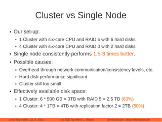 Cluster vs Single Node
●   Our set-up:
     ●   1 Cluster with six-core CPU and RAID 5 with 6 hard disks
     ●   4 Cluster with six-core CPU and RAID 0 with 2 hard disks
●   Single node consistently performs 1,5-3 times better.
●   Possible causes:
     ●   Overhead through network communication/consistency levels, etc.
     ●   Hard disk performance significant
     ●   Cluster still too small
●   Effectively available disk space:
     ●   1 Cluster: 6 * 500 GB = 3TB with RAID 5 = 2.5 TB (83%)
     ●   4 Cluster: 4 * 1TB = 4TB with replication factor 2 = 2TB (50%)

LinuxTag Berlin, 13. 5. 2011   (c) 2011 by Mikio L. Braun   @mikiobraun, blog.mikiobraun.de
 