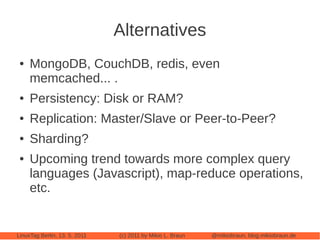 Alternatives
 ●   MongoDB, CouchDB, redis, even
     memcached... .
 ●   Persistency: Disk or RAM?
 ●   Replication: Master/Slave or Peer-to-Peer?
 ●   Sharding?
 ●   Upcoming trend towards more complex query
     languages (Javascript), map-reduce operations,
     etc.


LinuxTag Berlin, 13. 5. 2011   (c) 2011 by Mikio L. Braun   @mikiobraun, blog.mikiobraun.de
 