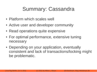 Summary: Cassandra
 ●   Platform which scales well
 ●   Active user and developer community
 ●   Read operations quite expensive
 ●   For optimal performance, extensive tuning
     necessary
 ●   Depending on your application, eventually
     consistent and lack of transactions/locking might
     be problematic.


LinuxTag Berlin, 13. 5. 2011   (c) 2011 by Mikio L. Braun   @mikiobraun, blog.mikiobraun.de
 