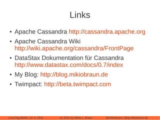 Links
●   Apache Cassandra http://cassandra.apache.org
●   Apache Cassandra Wiki
    http://wiki.apache.org/cassandra/FrontPage
●   DataStax Dokumentation für Cassandra
    http://www.datastax.com/docs/0.7/index
●   My Blog: http://blog.mikiobraun.de
●   Twimpact: http://beta.twimpact.com




LinuxTag Berlin, 13. 5. 2011   (c) 2011 by Mikio L. Braun   @mikiobraun, blog.mikiobraun.de
 