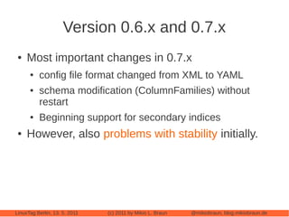 Version 0.6.x and 0.7.x
 ●   Most important changes in 0.7.x
      ●   config file format changed from XML to YAML
      ●   schema modification (ColumnFamilies) without
          restart
      ●   Beginning support for secondary indices
 ●   However, also problems with stability initially.




LinuxTag Berlin, 13. 5. 2011   (c) 2011 by Mikio L. Braun   @mikiobraun, blog.mikiobraun.de
 