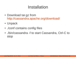Installation
 ●   Download tar.gz from
     http://cassandra.apache.org/download/
 ●   Unpack
 ●   ./conf contains config files
 ●   ./bin/cassandra -f to start Cassandra, Ctrl-C to
     stop




LinuxTag Berlin, 13. 5. 2011   (c) 2011 by Mikio L. Braun   @mikiobraun, blog.mikiobraun.de
 