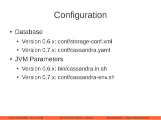 Configuration
 ●   Database
      ●   Version 0.6.x: conf/storage-conf.xml
      ●   Version 0.7.x: conf/cassandra.yaml
 ●   JVM Parameters
      ●   Version 0.6.x: bin/cassandra.in.sh
      ●   Version 0.7.x: conf/cassandra-env.sh




LinuxTag Berlin, 13. 5. 2011    (c) 2011 by Mikio L. Braun   @mikiobraun, blog.mikiobraun.de
 