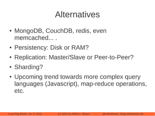 Alternatives
 ●   MongoDB, CouchDB, redis, even
     memcached... .
 ●   Persistency: Disk or RAM?
 ●   Replication: Maste...