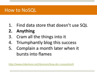 How to NoSQL

 1.    Find data store that doesn’t use SQL
 2.    Anything
 3.    Cram all the things into it
 4.    Triumphantly blog this success
 5.    Complain a month later when it
       bursts into flames
 http://www.slideshare.net/rbranson/how-do-i-cassandra/4
 