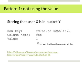 Pattern 1: not using the value

 Storing that user X is in bucket Y

 Row key:                  f97be9cc-5255-457…
 Column name:              foo
 Value:                    1
                                  we don’t really care about this


 https://github.com/davegardnerisme/we-have-your-
 kidneys/blob/master/www/add.php#L53-58
 