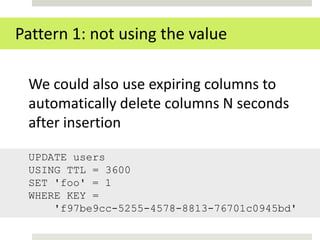 Pattern 1: not using the value

 We could also use expiring columns to
 automatically delete columns N seconds
 after insertion

 UPDATE users
 USING TTL = 3600
 SET 'foo' = 1
 WHERE KEY =
     'f97be9cc-5255-4578-8813-76701c0945bd'
 