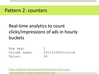 Pattern 2: counters

 Real-time analytics to count
 clicks/impressions of ads in hourly
 buckets

 Row key:                  1
 Column name:              2011103015-click
 Value:                    34


 https://github.com/davegardnerisme/we-have-your-
 kidneys/blob/master/www/adClick.php
 