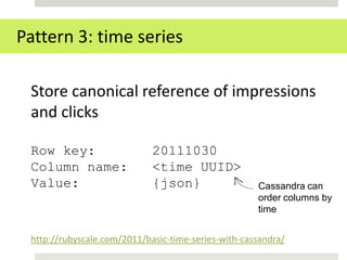 Pattern 3: time series

 Store canonical reference of impressions
 and clicks

 Row key:                    20111030
 Column name:                <time UUID>
 Value:                      {json}                  Cassandra can
                                                     order columns by
                                                     time


 http://rubyscale.com/2011/basic-time-series-with-cassandra/
 